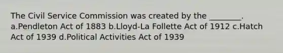 The Civil Service Commission was created by the ________. a.Pendleton Act of 1883 b.Lloyd-La Follette Act of 1912 c.Hatch Act of 1939 d.Political Activities Act of 1939