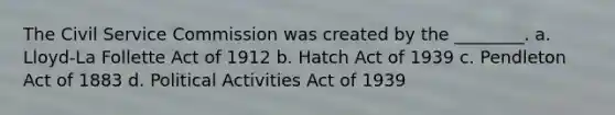 The Civil Service Commission was created by the ________. a. Lloyd-La Follette Act of 1912 b. Hatch Act of 1939 c. Pendleton Act of 1883 d. Political Activities Act of 1939