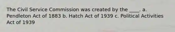 The Civil Service Commission was created by the ____. a. Pendleton Act of 1883 b. Hatch Act of 1939 c. Political Activities Act of 1939