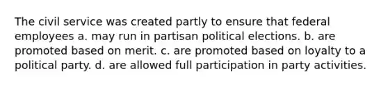 The civil service was created partly to ensure that federal employees a. may run in partisan political elections. b. are promoted based on merit. c. are promoted based on loyalty to a political party. d. are allowed full participation in party activities.