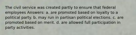 The civil service was created partly to ensure that federal employees Answers: a. are promoted based on loyalty to a political party. b. may run in partisan political elections. c. are promoted based on merit. d. are allowed full participation in party activities.