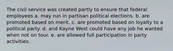 The civil service was created partly to ensure that federal employees a. may run in partisan political elections. b. are promoted based on merit. c. are promoted based on loyalty to a political party. d. and Kayne West could have any job he wanted when not on tour. e. are allowed full participation in party activities.