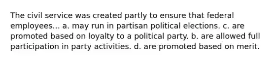 The civil service was created partly to ensure that federal employees... a. may run in partisan political elections. c. are promoted based on loyalty to a political party. b. are allowed full participation in party activities. d. are promoted based on merit.