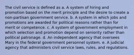 The civil service is defined as a. A system of hiring and promotion based on the merit principle and the desire to create a non-partisan government service. b. A system in which jobs and promotions are awarded for political reasons rather than for merit or competence. c. A system of government employment in which selection and promotion depend on seniority rather than political patronage. d. An independent agency that oversees Mary in the federal government personnel system. e. A judicial agency that administers civil service laws, rules, and regulations.