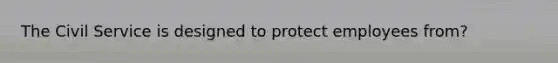 The Civil Service is designed to protect employees from?