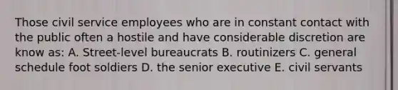 Those civil service employees who are in constant contact with the public often a hostile and have considerable discretion are know as: A. Street-level bureaucrats B. routinizers C. general schedule foot soldiers D. the senior executive E. civil servants