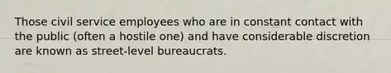 Those <a href='https://www.questionai.com/knowledge/ki5IxoeJ3Y-civil-service' class='anchor-knowledge'>civil service</a> employees who are in constant contact with the public (often a hostile one) and have considerable discretion are known as street-level bureaucrats.