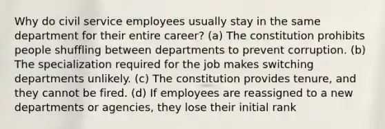 Why do civil service employees usually stay in the same department for their entire career? (a) The constitution prohibits people shuffling between departments to prevent corruption. (b) The specialization required for the job makes switching departments unlikely. (c) The constitution provides tenure, and they cannot be fired. (d) If employees are reassigned to a new departments or agencies, they lose their initial rank