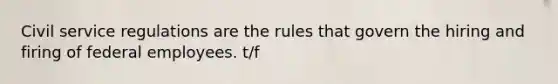 Civil service regulations are the rules that govern the hiring and firing of federal employees. t/f