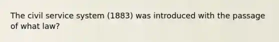 The civil service system (1883) was introduced with the passage of what law?