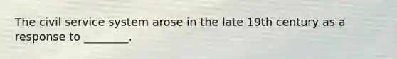 The civil service system arose in the late 19th century as a response to ________.