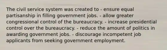 The civil service system was created to - ensure equal partisanship in filling government jobs. - allow greater congressional control of the bureaucracy. - increase presidential control over the bureaucracy. - reduce the amount of politics in awarding government jobs. - discourage incompetent job applicants from seeking government employment.