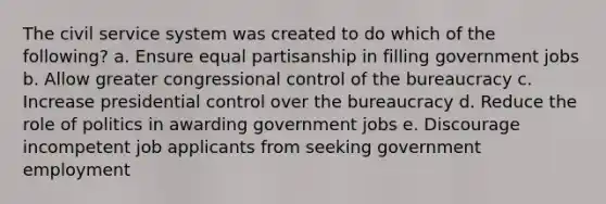 The civil service system was created to do which of the following? a. Ensure equal partisanship in filling government jobs b. Allow greater congressional control of the bureaucracy c. Increase presidential control over the bureaucracy d. Reduce the role of politics in awarding government jobs e. Discourage incompetent job applicants from seeking government employment