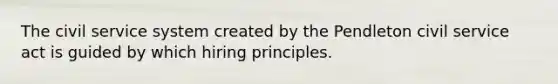 The civil service system created by the Pendleton civil service act is guided by which hiring principles.