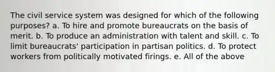 The civil service system was designed for which of the following purposes? a. To hire and promote bureaucrats on the basis of merit. b. To produce an administration with talent and skill. c. To limit bureaucrats' participation in partisan politics. d. To protect workers from politically motivated firings. e. All of the above