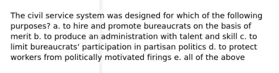 The civil service system was designed for which of the following purposes? a. to hire and promote bureaucrats on the basis of merit b. to produce an administration with talent and skill c. to limit bureaucrats' participation in partisan politics d. to protect workers from politically motivated firings e. all of the above