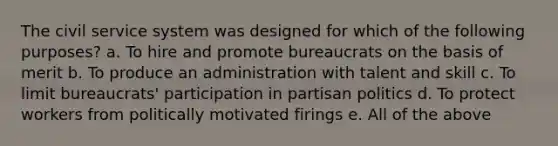 The civil service system was designed for which of the following purposes? a. To hire and promote bureaucrats on the basis of merit b. To produce an administration with talent and skill c. To limit bureaucrats' participation in partisan politics d. To protect workers from politically motivated firings e. All of the above