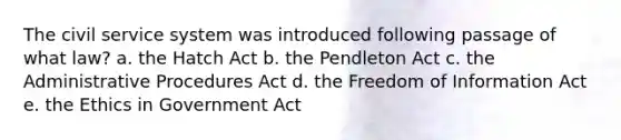 The civil service system was introduced following passage of what law? a. the Hatch Act b. the Pendleton Act c. the Administrative Procedures Act d. the Freedom of Information Act e. the Ethics in Government Act