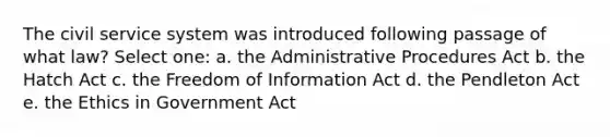 The civil service system was introduced following passage of what law? Select one: a. the Administrative Procedures Act b. the Hatch Act c. the Freedom of Information Act d. the Pendleton Act e. the Ethics in Government Act