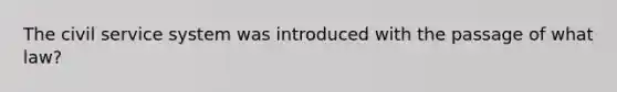 The civil service system was introduced with the passage of what law?