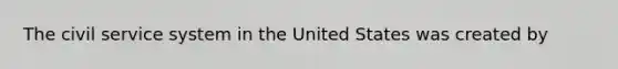 The civil service system in the United States was created by