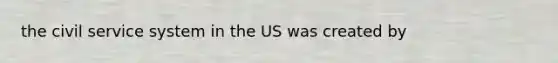 the civil service system in the US was created by