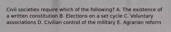 Civil societies require which of the following? A. The existence of a written constitution B. Elections on a set cycle C. Voluntary associations D. Civilian control of the military E. Agrarian reform