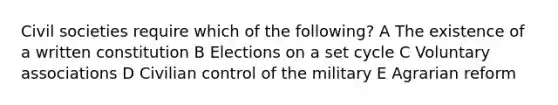 Civil societies require which of the following? A The existence of a written constitution B Elections on a set cycle C Voluntary associations D Civilian control of the military E Agrarian reform