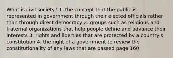 What is civil society? 1. the concept that the public is represented in government through their elected officials rather than through direct democracy 2. groups such as religious and fraternal organizations that help people define and advance their interests 3. rights and liberties that are protected by a country's constitution 4. the right of a government to review the constitutionality of any laws that are passed page 160