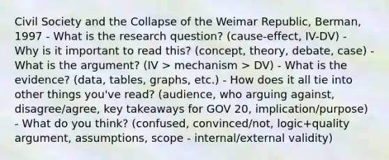 Civil Society and the Collapse of the Weimar Republic, Berman, 1997 - What is the research question? (cause-effect, IV-DV) - Why is it important to read this? (concept, theory, debate, case) - What is the argument? (IV > mechanism > DV) - What is the evidence? (data, tables, graphs, etc.) - How does it all tie into other things you've read? (audience, who arguing against, disagree/agree, key takeaways for GOV 20, implication/purpose) - What do you think? (confused, convinced/not, logic+quality argument, assumptions, scope - internal/external validity)