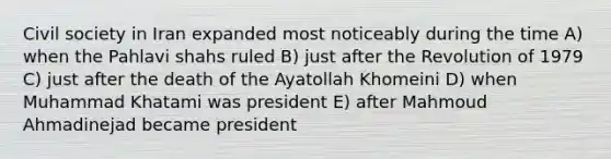 Civil society in Iran expanded most noticeably during the time A) when the Pahlavi shahs ruled B) just after the Revolution of 1979 C) just after the death of the Ayatollah Khomeini D) when Muhammad Khatami was president E) after Mahmoud Ahmadinejad became president