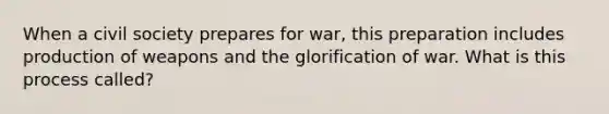 When a civil society prepares for war, this preparation includes production of weapons and the glorification of war. What is this process called?