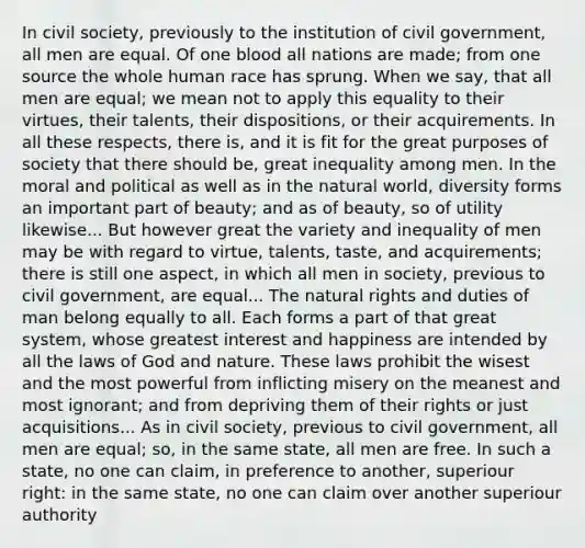 In civil society, previously to the institution of civil government, all men are equal. Of one blood all nations are made; from one source the whole human race has sprung. When we say, that all men are equal; we mean not to apply this equality to their virtues, their talents, their dispositions, or their acquirements. In all these respects, there is, and it is fit for the great purposes of society that there should be, great inequality among men. In the moral and political as well as in the natural world, diversity forms an important part of beauty; and as of beauty, so of utility likewise... But however great the variety and inequality of men may be with regard to virtue, talents, taste, and acquirements; there is still one aspect, in which all men in society, previous to civil government, are equal... The natural rights and duties of man belong equally to all. Each forms a part of that great system, whose greatest interest and happiness are intended by all the laws of God and nature. These laws prohibit the wisest and the most powerful from inflicting misery on the meanest and most ignorant; and from depriving them of their rights or just acquisitions... As in civil society, previous to civil government, all men are equal; so, in the same state, all men are free. In such a state, no one can claim, in preference to another, superiour right: in the same state, no one can claim over another superiour authority