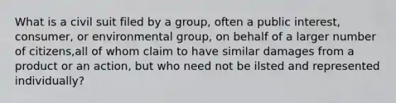 What is a civil suit filed by a group, often a public interest, consumer, or environmental group, on behalf of a larger number of citizens,all of whom claim to have similar damages from a product or an action, but who need not be ilsted and represented individually?