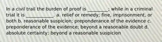 In a civil trail the burden of proof is _________; while in a criminal trial it is ____________. a. relief or remedy; fine, imprisonment, or both b. reasonable suspicion; preponderance of the evidence c. preponderance of the evidence; beyond a reasonable doubt d. absolute certainty; beyond a reasonable suspicion