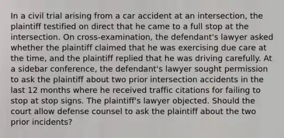 In a civil trial arising from a car accident at an intersection, the plaintiff testified on direct that he came to a full stop at the intersection. On cross-examination, the defendant's lawyer asked whether the plaintiff claimed that he was exercising due care at the time, and the plaintiff replied that he was driving carefully. At a sidebar conference, the defendant's lawyer sought permission to ask the plaintiff about two prior intersection accidents in the last 12 months where he received traffic citations for failing to stop at stop signs. The plaintiff's lawyer objected. Should the court allow defense counsel to ask the plaintiff about the two prior incidents?