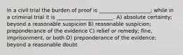 In a civil trial the burden of proof is ____________________; while in a criminal trial it is ______________________. A) absolute certainty; beyond a reasonable suspicion B) reasonable suspicion; preponderance of the evidence C) relief or remedy; fine, imprisonment, or both D) preponderance of the evidence; beyond a reasonable doubt