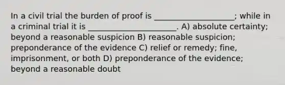 In a civil trial the burden of proof is ____________________; while in a criminal trial it is ______________________. A) absolute certainty; beyond a reasonable suspicion B) reasonable suspicion; preponderance of the evidence C) relief or remedy; fine, imprisonment, or both D) preponderance of the evidence; beyond a reasonable doubt