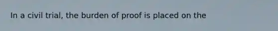 In a civil trial, the burden of proof is placed on the