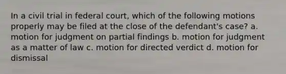 In a civil trial in federal court, which of the following motions properly may be filed at the close of the defendant's case? a. motion for judgment on partial findings b. motion for judgment as a matter of law c. motion for directed verdict d. motion for dismissal