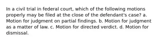 In a civil trial in federal court, which of the following motions properly may be filed at the close of the defendant's case? a. Motion for judgment on partial findings. b. Motion for judgment as a matter of law. c. Motion for directed verdict. d. Motion for dismissal.