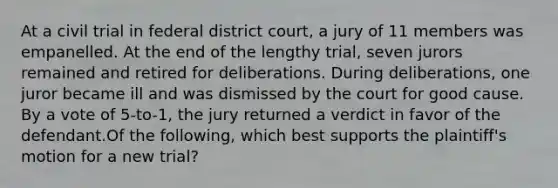 At a civil trial in federal district court, a jury of 11 members was empanelled. At the end of the lengthy trial, seven jurors remained and retired for deliberations. During deliberations, one juror became ill and was dismissed by the court for good cause. By a vote of 5-to-1, the jury returned a verdict in favor of the defendant.Of the following, which best supports the plaintiff's motion for a new trial?