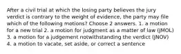 After a civil trial at which the losing party believes the jury verdict is contrary to the weight of evidence, the party may file which of the following motions? Choose 2 answers. 1. a motion for a new trial 2. a motion for judgment as a matter of law (JMOL) 3. a motion for a judgement notwithstanding the verdict (JNOV) 4. a motion to vacate, set aside, or correct a sentence