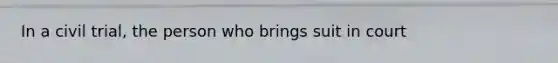 In a civil trial, the person who brings suit in court