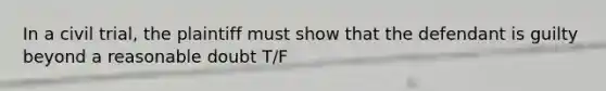 In a civil trial, the plaintiff must show that the defendant is guilty beyond a reasonable doubt T/F