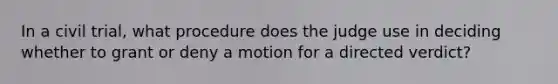 In a civil trial, what procedure does the judge use in deciding whether to grant or deny a motion for a directed verdict?