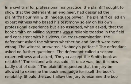 In a civil trial for professional malpractice, the plaintiff sought to show that the defendant, an engineer, had designed the plaintiff's flour mill with inadequate power. The plaintiff called an expert witness who based his testimony solely on his own professional experience but also asserted, when asked, that the book Smith on Milling Systems was a reliable treatise in the field and consistent with his views. On cross-examination, the defendant asked the witness whether he and Smith were ever wrong. The witness answered, "Nobody's perfect." The defendant asked no further questions. The defendant called a second expert witness and asked, "Do you accept the Smith book as reliable?" The second witness said, "It once was, but it is now badly out of date." The plaintiff requested that the jury be allowed to examine the book and judge for itself the book's reliability. Should the court allow the jury to examine the boo