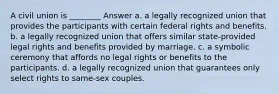 A civil union is ________ Answer a. a legally recognized union that provides the participants with certain federal rights and benefits. b. a legally recognized union that offers similar state-provided legal rights and benefits provided by marriage. c. a symbolic ceremony that affords no legal rights or benefits to the participants. d. a legally recognized union that guarantees only select rights to same-sex couples.