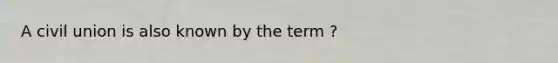 A civil union is also known by the term ?