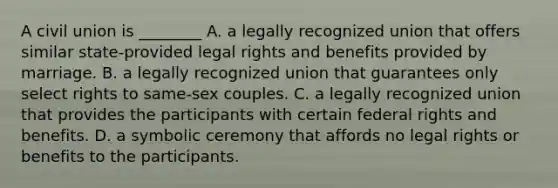 A civil union is ________ A. a legally recognized union that offers similar state-provided legal rights and benefits provided by marriage. B. a legally recognized union that guarantees only select rights to same-sex couples. C. a legally recognized union that provides the participants with certain federal rights and benefits. D. a symbolic ceremony that affords no legal rights or benefits to the participants.